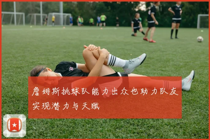 詹姆斯挑球队能力出众也助力队友实现潜力与天赋