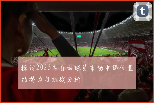 探讨2023年自由球员市场中锋位置的潜力与挑战分析