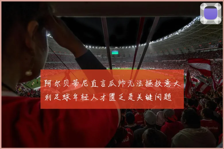 阿尔贝蒂尼直言瓜帅无法拯救意大利足球年轻人才匮乏是关键问题
