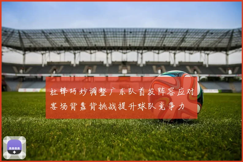 杜锋巧妙调整广东队首发阵容应对客场背靠背挑战提升球队竞争力