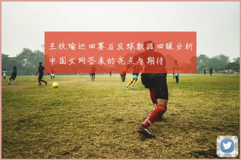 王欣瑜巡回赛后发球数据回暖分析中国女网签表的亮点与期待