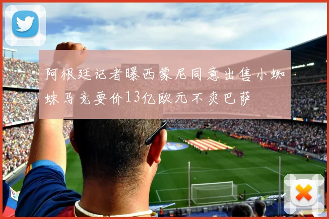 阿根廷记者曝西蒙尼同意出售小蜘蛛马竞要价13亿欧元不卖巴萨